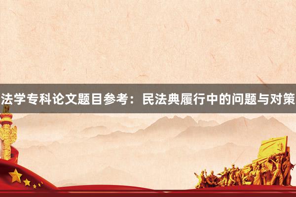 法学专科论文题目参考：民法典履行中的问题与对策