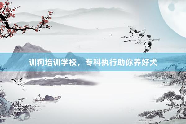 训狗培训学校，专科执行助你养好犬